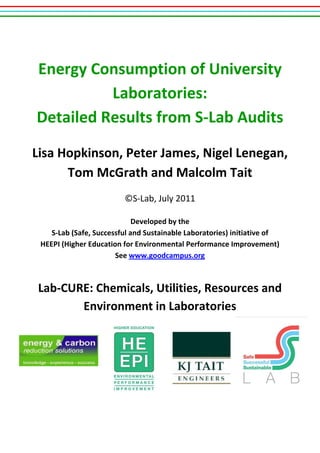 Energy Consumption of University
Laboratories:
Detailed Results from S-Lab Audits
Lisa Hopkinson, Peter James, Nigel Lenegan,
Tom McGrath and Malcolm Tait
©S-Lab, July 2011
Developed by the
S-Lab (Safe, Successful and Sustainable Laboratories) initiative of
HEEPI (Higher Education for Environmental Performance Improvement)
See www.goodcampus.org
Lab-CURE: Chemicals, Utilities, Resources and
Environment in Laboratories
 