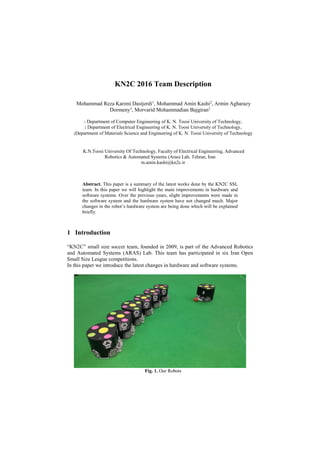 KN2C 2016 Team Description
Mohammad Reza Karimi Dastjerdi1
, Mohammad Amin Kashi2
, Armin Agharazy
Dormeny3
, Morvarid Mohammadian Bajgiran3
1 Department of Computer Engineering of K. N. Toosi University of Technology,
2 Department of Electrical Engineering of K. N. Toosi University of Technology,
3Department of Materials Science and Engineering of K. N. Toosi University of Technology
K.N.Toosi University Of Technology, Faculty of Electrical Engineering, Advanced
Robotics & Automated Systems (Aras) Lab, Tehran, Iran
m.amin.kashi@kn2c.ir
Abstract. This paper is a summary of the latest works done by the KN2C SSL
team. In this paper we will highlight the main improvements in hardware and
software systems. Over the previous years, slight improvements were made in
the software system and the hardware system have not changed much. Major
changes in the robot’s hardware system are being done which will be explained
briefly.
1 Introduction
“KN2C” small size soccer team, founded in 2009, is part of the Advanced Robotics
and Automated Systems (ARAS) Lab. This team has participated in six Iran Open
Small Size League competitions.
In this paper we introduce the latest changes in hardware and software systems.
Fig. 1. Our Robots
 