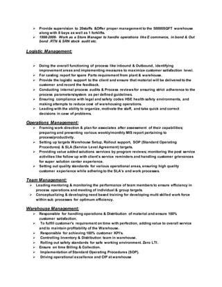  Provide supervision to 20staffs &Offer proper management to the 50000SQFT warehouse
along with 8 bays as well as 1 forklifts.
 1998-2008- Work as a Store Manager to handle operations like E commerce, in bond & Out
bond .RTN & SRN stock audit etc.
Logistic Management:
 Doing the overall functioning of process like inbound & Outbound, identifying
improvement areas and implementing measures to maximize customer satisfaction level.
 For casting report for spare Parts requirement from plant & warehouse.
 Provide the logistic support to the client and ensure that material will be delivered to the
customer and record the feedback.
 Conducting internal process audits & Process reviewsfor ensuring strict adherence to the
process parameters/system as per defined guidelines.
 Ensuring compliance with legal and safety codes HSE health safety environments, and
making attempts to reduce cost of warehousing operations.
 Leading with the ability to organize, motivate the staff, and take quick and correct
decisions in case of problems.
Operations Management:
 Framing work direction & plan for associates after assessment of their capabilities;
preparing and presenting various weekly/monthly MIS report pertaining to
process/productivity.
 Setting up targets Warehouse Setup, Rollout support, SOP (Standard Operating
Procedures) & SLA (Service Level Agreement) targets.
 Providing value added solutions services by program reviews; monitoring the post service
activities like follow up with client’s service reminders and handling customer grievances
for super solution center experience.
 Setting out quality standards for various operational areas, ensuring high quality
customer experience while adhering to the SLA’s and work processes.
Team Management:
 Leading mentoring & monitoring the performance of team members to ensure efficiency in
process operations and meeting of individual & group targets.
 Conceptualizing & developing need based training for developing multi skilled work force
within sub processes for optimum efficiency.
Warehouse Management:
 Responsible for handling operations & Distribution of material and ensure 100%
customer satisfaction.
 To fulfill customer's requirement on time with perfection, adding value to overall service
and to maintain profitability of the Warehouse.
 Responsible for achieving 100% customer KPI's.
 Controlling Inventory & Distribution team in warehouse.
 Rolling out safety standards for safe working environment. Zero LTI.
 Ensure on time Billing & Collection.
 Implementation of Standard Operating Procedures (SOP).
 Driving operational excellence and CIP at warehouse
 