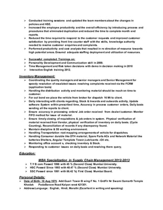  Conducted training sessions and updated the team membersabout the changes in
policies and HSE.
 Increased the employee productivity and the overall efficiency by introducing process and
procedures that eliminated duplication and reduced the time to complete month end
reports.
 Reduced the time required to respond to the customer requests and improved customer
satisfaction by providing front line counter staff with the skills, knowledge authority
needed to resolve customer enquiries and complaints.
 Performed productivity and cost analysis that resulted in re-direction of resource towards
high potential areas. Ensured adequate staffing deployment and utilization of resources.
 Successful completed Trainings on:
 Personality Development and Communication skill in 2009.
 Time Management and Risk taken decisions with demo in decision making in 2010
 Interactive English training 2012.
Inventory Management:
 Coordinating the quality managers and senior managers and Senior Management for
speedy resolution of escalated issues resolving complaints received via the FCRM
(application tools)
 Handling the distribution activity and monitoring material should be reach on time to
customer.
 For out bond we place the vehicle from broker for dispatch 16 Mt to client.
 Daily interacting with clients regarding, Stock & Inwards and outwards activity, Update
software System within prescribed time, Accuracy in process customer orders, Daily basis
sending all the reports to client.
 Ensure accuracy in processing orders/ Job order received from dealer/customer. Monitor
FIFO method for issue of material.
 Ensure timely closing of requisitions & job orders in system. Physical verification of
material received from Vendor, physical verification of inventory on daily basis. (Cycle
Counting), Reconciliation of records if any discrepancy found.
 Maintain discipline & 5S working environment.
 Handling Transportation root mapping arrangementsof vehicle for dispatches.
 Handling Consumer durable like DTH material, Spare Parts ACs and Network Material like
batteries Shelters, Angular Template Tower,Lubricants –Oil etc.
 Monitoring office account s, checking inventory & Stock.
 Responding to customer issues on daily basis and resolving there query.
Education:
MBA Specialization in Supply Chain Management.2012-2013
 T.Y B com Passed 1996 with 45 % (Second Class) Mumbai University.
 HSC Passed Since 1993 with 48.47 % (Second Class) Mumbai University.
 SSC Passed since 1991 with 66.42 %( First Class) Mumbai Board.
Personal Details:
 Date of Birth: 18 Aug 1975. Add:Guari Tower B wing F No. 1 GrdFlr Nr Swami Samarth Temple
Khadak PadaBarave Road Kalyan west 421301.
 Address:Language: English, Hindi, Marathi.(Excellent in writing and speaking)
 