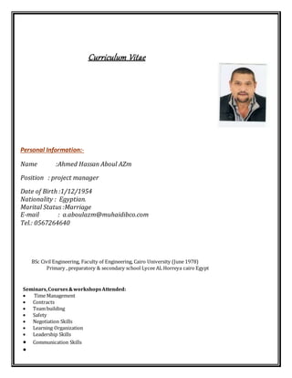 Curriculum Vitae
Personal Information:-
Name :Ahmed Hassan Aboul AZm
Position : project manager
Date of Birth :1/12/1954
Nationality : Egyptian.
Marital Status :Marriage
E-mail : a.aboulazm@muhaidibco.com
Tel.: 0567264640


 BSc Civil Engineering, Faculty of Engineering, Cairo University (June 1978)
 Primary , preparatory & secondary school Lycee AL Horreya cairo Egypt
Seminars,Courses&workshopsAttended:
 Time Management
 Contracts
 Team building
 Safety
 Negotiation Skills
 Learning Organization
 Leadership Skills
 Communication Skills

 