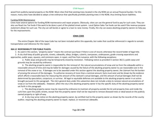 STAR Report
Page 22 of 94
wood from publicly owned property or the ROW. Most cities find that existing trees located in the city ROW are an annual financial burden. For this
reason, many cities have decided to adopt a tree ordinance that specifically prohibits planting trees in the ROW, thus limiting future liabilities.
Funding ROW Maintenance
Cities have several options for funding ROW maintenance and repair projects. Obviously, cities can use the general fund to pay for such costs. They can
also use Road Use Tax funds if the work to be done is part of the platted street system. Local Option Sales Tax funds can be used if the revenue purpose
statement allows for such use. The city can sell bonds or agree to a loan to raise money. Finally, the city can assess abutting property owners to help pay
for the improvements.
IOWA CODE
The entire Chapter 364 of the Iowa Code has not been included within this appendix, but codes that could be referenced in regards to somatic
transportation and reference for this report.
364.12 RESPONSIBILITY FOR PUBLIC PLACES.
1. As used in this section, "property owner" means the contract purchaser if there is one of record, otherwise the record holder of legal title.
2. A city shall keep all public grounds, streets, sidewalks, alleys, bridges, culverts, overpasses, underpasses, grade crossing separations and
approaches, public ways, squares, and commons open, in repair, and free from nuisance, with the following exceptions:
a. Public ways and grounds may be temporarily closed by resolution. Following notice as provided in section 362.3, public ways and
grounds may be vacated by ordinance.
b. The abutting property owner is responsible for the removal of the natural accumulations of snow and ice from the sidewalks within a
reasonable amount of time and may be liable for damages caused by the failure of the abutting property owner to use reasonable care in the
removal of the snow or ice. If damages are to be awarded under this section against the abutting property owner, the claimant has the burden
of proving the amount of the damages. To authorize recovery of more than a nominal amount, facts must exist and be shown by the evidence
which afford a reasonable basis for measuring the amount of the claimant's actual damages, and the amount of actual damages shall not be
determined by speculation, conjecture, or surmise. All legal or equitable defenses are available to the abutting property owner in an action
brought pursuant to this paragraph. The city's general duty under this subsection does not include a duty to remove natural accumulations of
snow or ice from the sidewalks. However, when the city is the abutting property owner it has the specific duty of the abutting property owner
set forth in this paragraph.
c. The abutting property owner may be required by ordinance to maintain all property outside the lot and property lines and inside the
curb lines upon the public streets, except that the property owner shall not be required to remove diseased trees or dead wood on the publicly
owned property or right-of-way.
d. A city may serve notice on the abutting property owner, by certified mail to the property owner as shown by the records of the county
auditor, requiring the abutting property owner to repair, replace, or reconstruct sidewalks.
 