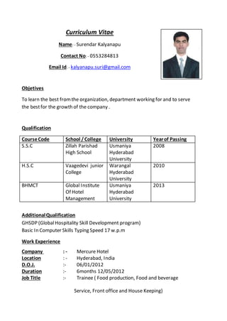 Curriculum Vitae
Name: - Surendar Kalyanapu
Contact No: - 0553284813
Email Id: - kalyanapu.suri@gmail.com
Objetives
To learn the best fromthe organization, department working for and to serve
the bestfor the growth of the company .
Qualification
CourseCode School /College University Yearof Passing
S.S.C Zillah Parishad
High School
Usmaniya
Hyderabad
University
2008
H.S.C Vaagedevi junior
College
Warangal
Hyderabad
University
2010
BHMCT Global Institute
Of Hotel
Management
Usmaniya
Hyderabad
University
2013
AdditionalQualification
GHSDP (GlobalHospitality Skill Development program)
Basic In Computer Skills Typing Speed 17 w.p.m
Work Experience
Company : - Mercure Hotel
Location : - Hyderabad, India
D.O.J. :- 06/01/2012
Duration :- 6months 12/05/2012
Job Title :- Trainee ( Food production, Food and beverage
Service, Front office and House Keeping)
 