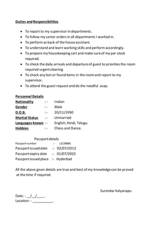 Duties andResponsibilities
 To report to my supervisor in departments.
 To follow my senior orders in all departments I worked in.
 To performas back of the houseassistant.
 To understand and learn working skills and performaccordingly.
 To prepare my housekeeping cart and make sureof my par stock
required.
 To check the daily arrivals and departureof guest to priorities the room
required urgentcleaning
 To check any lost or found items in the roomand report to my
supervisor.
 To attend the guest request and do the needful asap.
Personnel Details
Nationality : - Indian
Gender : - Male
D.O.B. : - 20/11/1990
Martial Status : - Unmarried
Languages known : - English, Hindi, Telugu.
Hobbies : - Chess and Dance.
Passportdetails
Passportnumber :- L3139866
Passportissued date :- 02/07/2013
Passportexpiry date :- 01/07/2023
Passportissued place :- Hyderbad
All the above given details are true and best of my knowledgecan be proved
at the time if required.
Surendar Kalyanapu
Date: - __/__/____.
Location: - ___________.
 