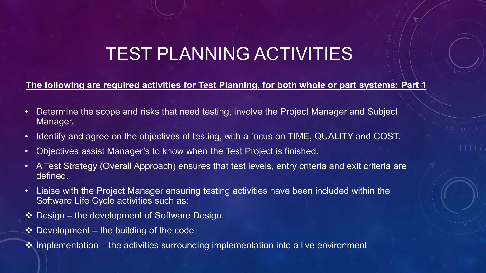 TEST PLANNING ACTIVITIES
The following are required activities for Test Planning, for both whole or part systems: Part 1
• Determine the scope and risks that need testing, involve the Project Manager and Subject
Manager.
• Identify and agree on the objectives of testing, with a focus on TIME, QUALITY and COST.
• Objectives assist Manager’s to know when the Test Project is finished.
• A Test Strategy (Overall Approach) ensures that test levels, entry criteria and exit criteria are
defined.
• Liaise with the Project Manager ensuring testing activities have been included within the
Software Life Cycle activities such as:
 Design – the development of Software Design
 Development – the building of the code
 Implementation – the activities surrounding implementation into a live environment
 