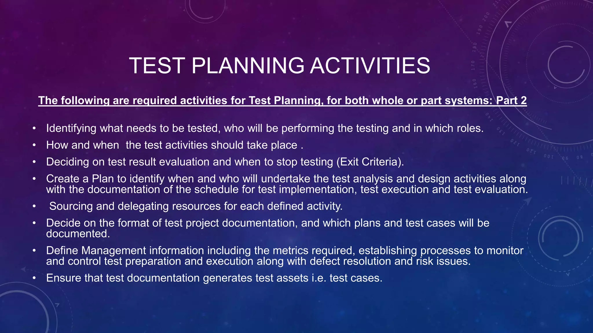 TEST PLANNING ACTIVITIES
The following are required activities for Test Planning, for both whole or part systems: Part 2
• Identifying what needs to be tested, who will be performing the testing and in which roles.
• How and when the test activities should take place .
• Deciding on test result evaluation and when to stop testing (Exit Criteria).
• Create a Plan to identify when and who will undertake the test analysis and design activities along
with the documentation of the schedule for test implementation, test execution and test evaluation.
• Sourcing and delegating resources for each defined activity.
• Decide on the format of test project documentation, and which plans and test cases will be
documented.
• Define Management information including the metrics required, establishing processes to monitor
and control test preparation and execution along with defect resolution and risk issues.
• Ensure that test documentation generates test assets i.e. test cases.
 