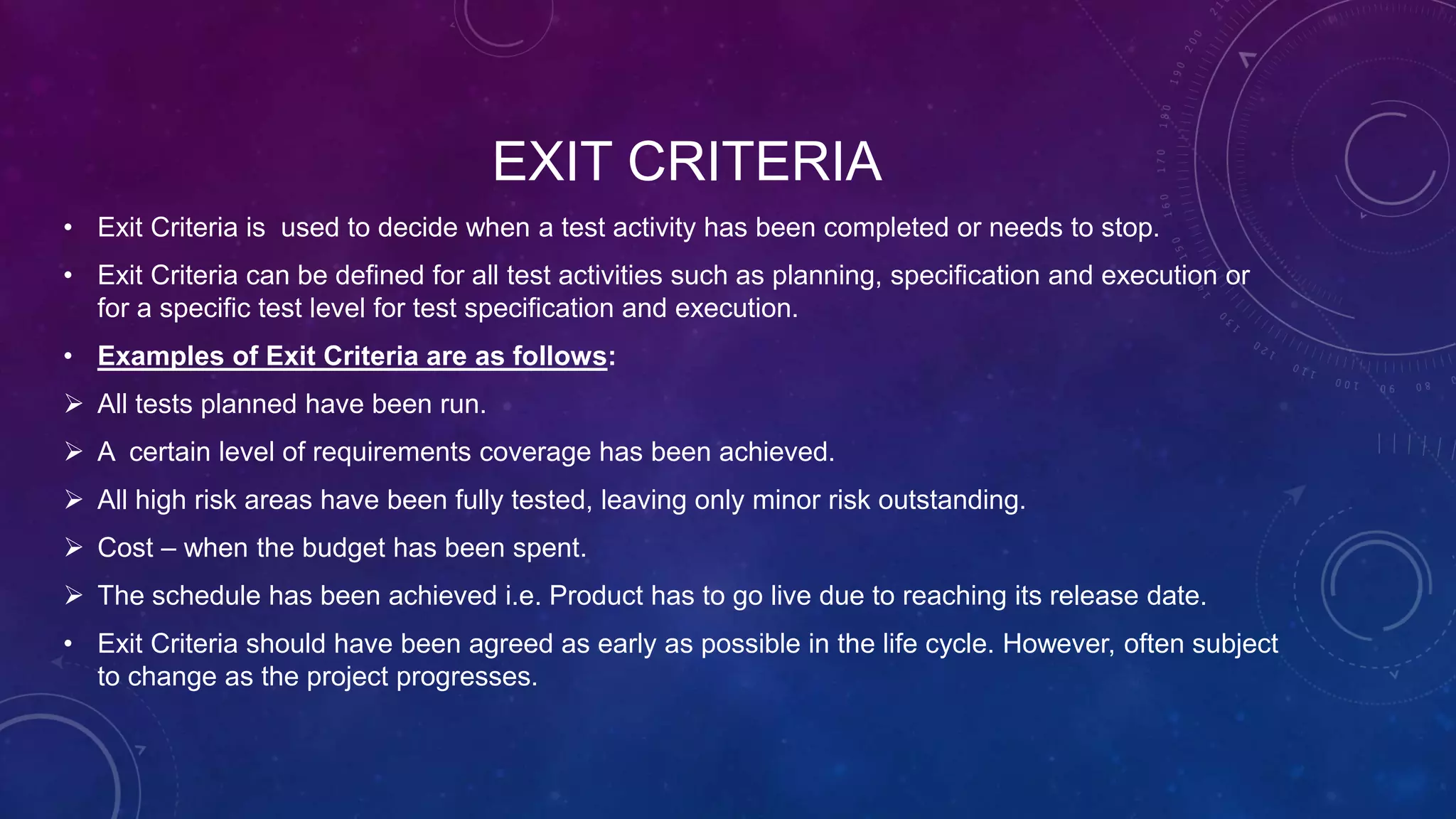 EXIT CRITERIA
• Exit Criteria is used to decide when a test activity has been completed or needs to stop.
• Exit Criteria can be defined for all test activities such as planning, specification and execution or
for a specific test level for test specification and execution.
• Examples of Exit Criteria are as follows:
 All tests planned have been run.
 A certain level of requirements coverage has been achieved.
 All high risk areas have been fully tested, leaving only minor risk outstanding.
 Cost – when the budget has been spent.
 The schedule has been achieved i.e. Product has to go live due to reaching its release date.
• Exit Criteria should have been agreed as early as possible in the life cycle. However, often subject
to change as the project progresses.
 