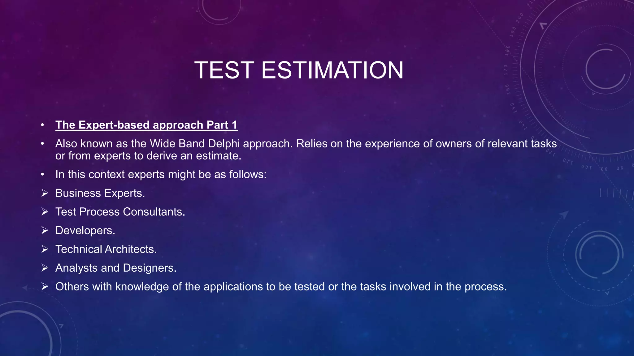 TEST ESTIMATION
• The Expert-based approach Part 1
• Also known as the Wide Band Delphi approach. Relies on the experience of owners of relevant tasks
or from experts to derive an estimate.
• In this context experts might be as follows:
 Business Experts.
 Test Process Consultants.
 Developers.
 Technical Architects.
 Analysts and Designers.
 Others with knowledge of the applications to be tested or the tasks involved in the process.
 