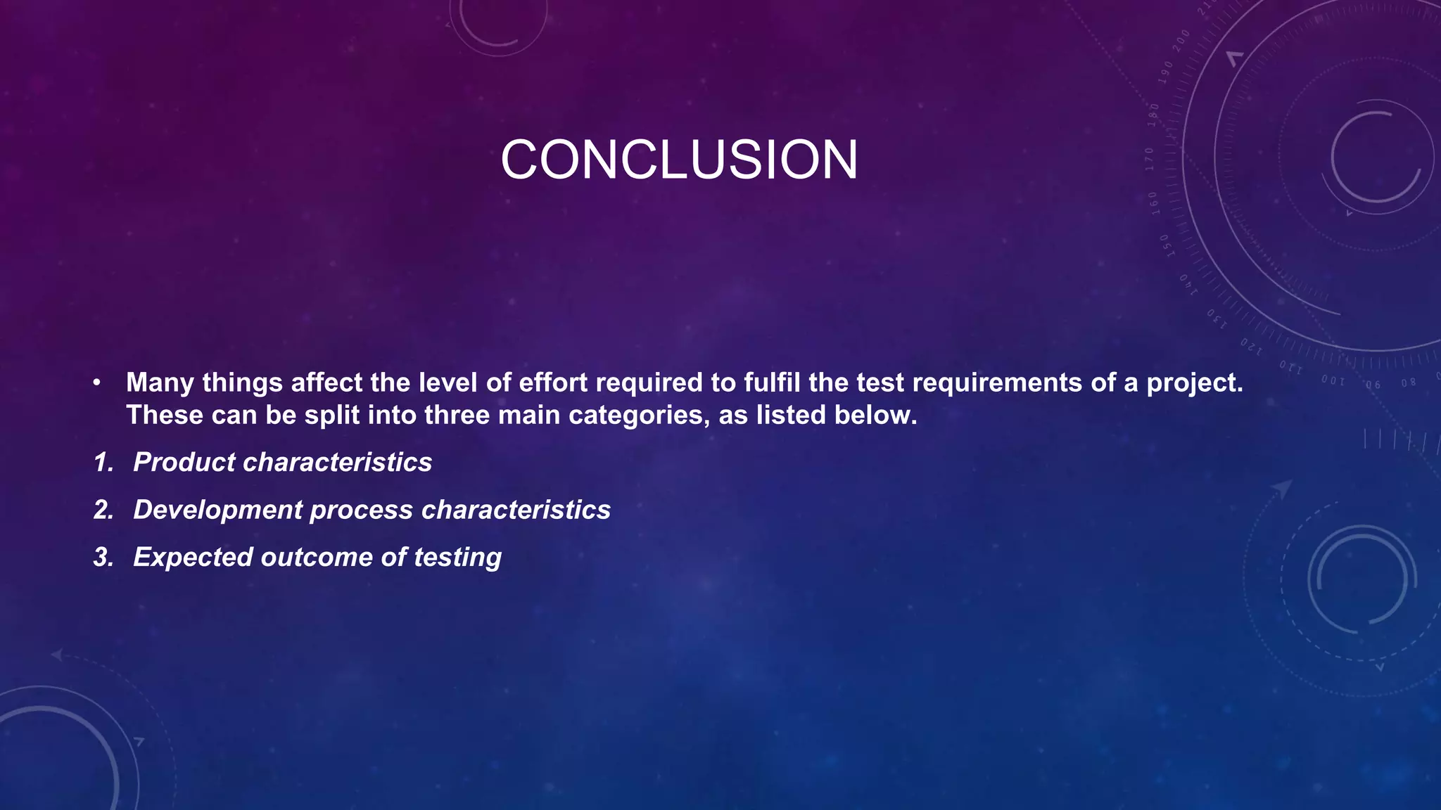 CONCLUSION
• Many things affect the level of effort required to fulfil the test requirements of a project.
These can be split into three main categories, as listed below.
1. Product characteristics
2. Development process characteristics
3. Expected outcome of testing
 