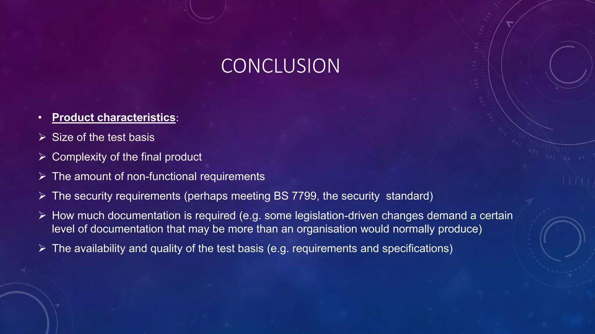 CONCLUSION
• Product characteristics:
 Size of the test basis
 Complexity of the final product
 The amount of non-functional requirements
 The security requirements (perhaps meeting BS 7799, the security standard)
 How much documentation is required (e.g. some legislation-driven changes demand a certain
level of documentation that may be more than an organisation would normally produce)
 The availability and quality of the test basis (e.g. requirements and specifications)
 