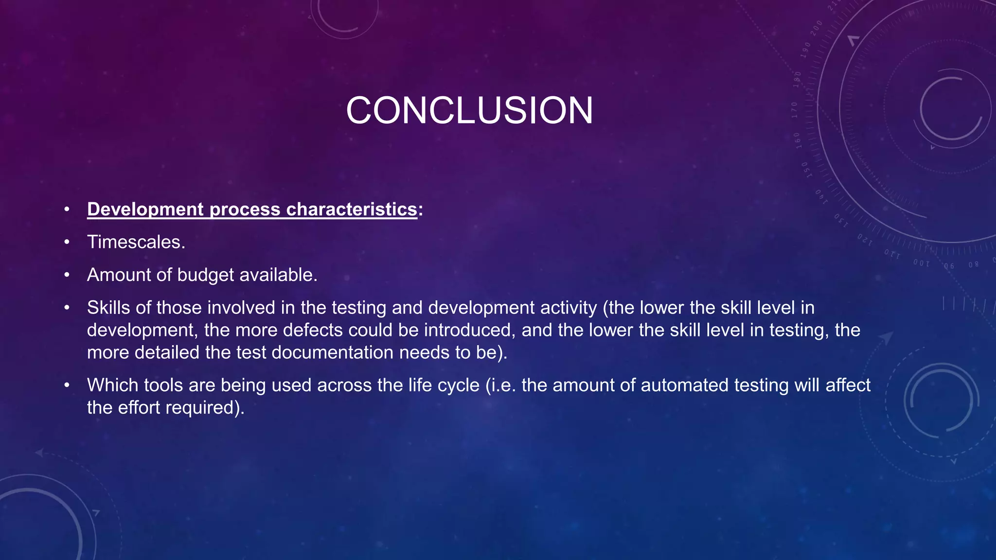 CONCLUSION
• Development process characteristics:
• Timescales.
• Amount of budget available.
• Skills of those involved in the testing and development activity (the lower the skill level in
development, the more defects could be introduced, and the lower the skill level in testing, the
more detailed the test documentation needs to be).
• Which tools are being used across the life cycle (i.e. the amount of automated testing will affect
the effort required).
 