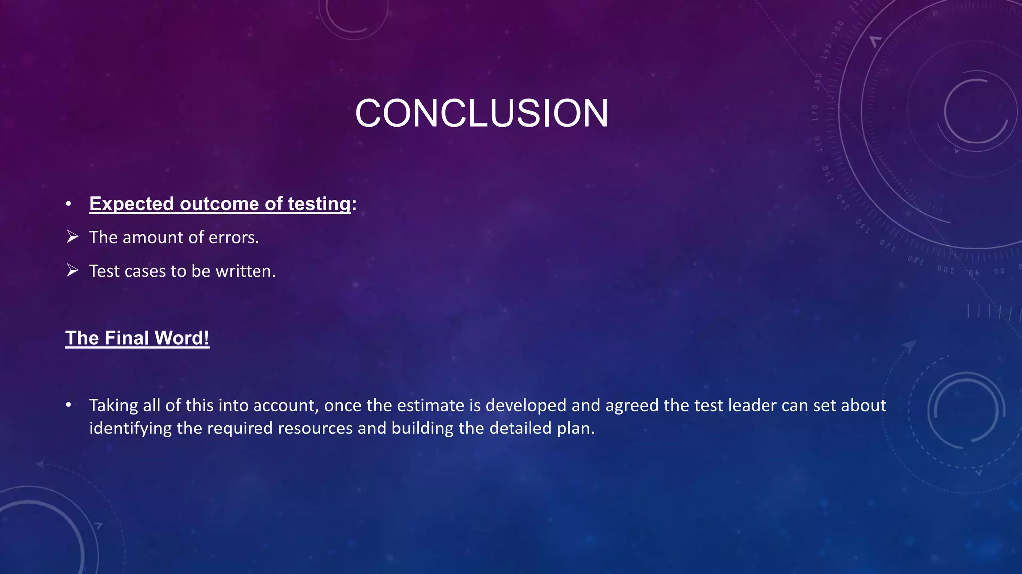 CONCLUSION
• Expected outcome of testing:
 The amount of errors.
 Test cases to be written.
The Final Word!
• Taking all of this into account, once the estimate is developed and agreed the test leader can set about
identifying the required resources and building the detailed plan.
 