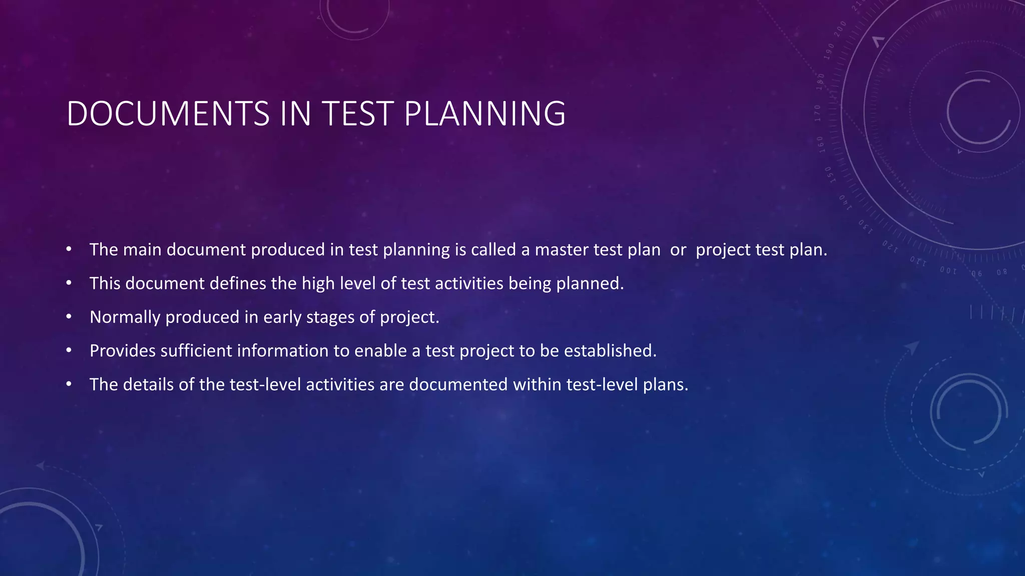 DOCUMENTS IN TEST PLANNING
• The main document produced in test planning is called a master test plan or project test plan.
• This document defines the high level of test activities being planned.
• Normally produced in early stages of project.
• Provides sufficient information to enable a test project to be established.
• The details of the test-level activities are documented within test-level plans.
 