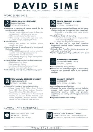 D AV I D S I M EGRAPHIC DESIGN: WEB, INFOGRAPHICS, PRINT AND PRESENTATIONS
WORK EXPERIENCE
W W W . D A V O . D E S I G N
CONTACT AND REFERENCES
EMAIL: DAVOSIME@GMAIL.COM
PHONE: 0435 435 699
WEB: WWW.DAVO.DESIGN
REFERENCES FROM BAIN & COMPANY
SYDNEY: TRENNA WALL | trenna.wall@bain.com
UK: DANNY CHANTLER | danny.chantler@bain.com
• Responsible for designing all creative materials for the
Australian practice nationally:
› Concept, theming, design and content for large-scale
company events – web-based, email and print
› Online newsletter design for global audience
› Office branding – barmats, coffee mugs, social events,
LCD screen messages, corporate party invites
• Two direct reports:
› Manage their workflow and deadlines, provide
assistance and training
• Design and manage all external material for Recruiting and
Marketing Departments:
› HTML and CSS (responsive web) emails for universities,
Australian events and large-scale Asian events
› Design booklets, postcards and posters
› Mail and badge design using merged text|image fields
› Social media content
• Created Top-level PowerPoint for board-level Presentations:
› Infographics and icon design
› Data analysis and charting
› Animations and transitions for maximum impact
› Branding, theme and template design
• Deliver training, run a help-desk, and continuously up-skill
SENIOR GRAPHICS SPECIALIST
BAIN & COMPANY
SYDNEY (2011 – PRESENT)
• Stepped up and managed five full-time staff and a team
of temps (until a new manager was hired a year later)
› Responsible for all workflow, quality control, recruiting
and training
• Worked very closely with Marketing:
› Set up their eCampaign software for personalised
direct marketing campaigns
› Concept and design for all Marketing events
• Was the go-to guy for high level PowerPoint
Presentations, template design, conceptual diagrams
and key pitches
• Initiated a Bain PowerPoint training programme and
delivered to all levels of staff
• Ran the Helpdesk, controlling workflow for 250+ clients
SENIOR GRAPHICS SPECIALIST
BAIN & COMPANY
LONDON, UK (2006 – 2011)
• Set up a National Pricing Initiative
• Researched and analysed pricing for all major clothing
categories and presented results to the Marketing
Manager
MARKETING CONSULTANT
LAURA ASHLEY HEAD OFFICE
LONDON, UK (2004)
• Contractor for a number of high profile corporations:
› Morgan Stanley, PWC, Mellon Group, Goldman
Sachs, UBS, Oliver Wyman, Andersen Consulting,
Research International, Mars & Co., Blueprint
› Predominantly as a DTP operator in PowerPoint and
Freelance, but also used Illustrator, Freehand, Quark
Express, PageMaker, Photoshop, Fireworks, Dream-
weaver, Visio, Microsoft Access, Excel and Word
TEMP AGENCY GRAPHICS SPECIALIST
VARIOUS COMPANIES
LONDON, UK (1994 – 2006)
• Account Executive with five clients
• Managed the entire advertising process, including
strategic work, market analysis, planning and
coordinating creative, media and production
departments, and working within budgets and to strict
deadlines
• Organised and held client meetings
ACCOUNT EXECUTIVE
LEO BURNETT
WELLINGTON, NZ (1992 – 1994)
 
