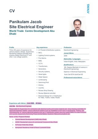 CV
Panikulam Jacob
Site Electrical Engineer
World Trade Centre Development Abu
Dhabi
Profile Key experience Profession
Thirty (30) years of experience for
various projects .Design, Supervision,
Reviewing material submittal shop
drawing related Electrical,ICT and
other Low voltage systems .
 LV Panels & Distribution systems.
 MCC.
 Lighting Control systems.
 Fire Alarms.
 BMS.
 CCTV.
 Transformers.
 Generators.
 Security systems.
 Street lights.
 Water feature
 Landscaping
 Swimming Pool.
 Kitchen.
 Laundry.
 Review Shop Drawing.
 Review Material submittal.
 Electrical Design for LV Distribution
for Villas, Towers, hotels, Roads.
Electrical Engineering
Joined Atkins
2006
Nationality / Languages
Indian-English, Hindi, Malayalam.
Qualifications
BS. Degree (Bachelor of science in
Electrical Engineering).
Diploma in Electrical Engineering.
Auto Cad-2D & AutoCad-3D
Professional associations
Experience with Atkins ( June 2006 – till date.)
Job title: Site Electrical Engineer.
Responsible for Supervision for contractors site electrical works,and review material and shop drawing submittals for
approval.Inspection related various electrical systems such as Installation of HV and LV equipments .Testing and
commissioning of various electrical systems such as LV distribution system,Security system,BMS,Fire alarm,Kitchen
and Laundry equipments,Swimming Pools,Central Battery Systems,Telecommunications etc.
Name of the Projects Worked:
 Central Market Development (CMD)-Abu-Dhabi.
 ADISC Residential Leisure & commercial Compound-Abu-Dhabi.
 Al-Forsan Hotel-Abu Dhabi.
 Kempinski Residence Hotel & Resort Jumeriah-Dubai
 