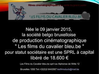 Née le 09 janvier 2015,
la société belgo bruxelloise
de production cinématographique
" Les films du cavalier bleu.be "
pour statut sociétaire est une SPRL à capital
libéré de 18.600 €
Les Films du Cavalier bleu.be sprl rue Alphonse de Witte 12
Bruxelles 1050 Tel.+32(0)2 6443567 lesfilmsducb@mail.be
 