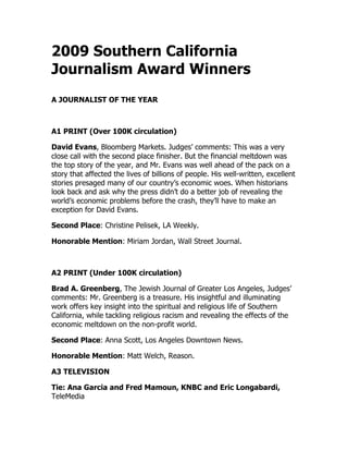 2009 Southern California
Journalism Award Winners
A JOURNALIST OF THE YEAR
A1 PRINT (Over 100K circulation)
David Evans, Bloomberg Markets. Judges’ comments: This was a very
close call with the second place finisher. But the financial meltdown was
the top story of the year, and Mr. Evans was well ahead of the pack on a
story that affected the lives of billions of people. His well-written, excellent
stories presaged many of our country’s economic woes. When historians
look back and ask why the press didn’t do a better job of revealing the
world’s economic problems before the crash, they’ll have to make an
exception for David Evans.
Second Place: Christine Pelisek, LA Weekly.
Honorable Mention: Miriam Jordan, Wall Street Journal.
A2 PRINT (Under 100K circulation)
Brad A. Greenberg, The Jewish Journal of Greater Los Angeles, Judges’
comments: Mr. Greenberg is a treasure. His insightful and illuminating
work offers key insight into the spiritual and religious life of Southern
California, while tackling religious racism and revealing the effects of the
economic meltdown on the non-profit world.
Second Place: Anna Scott, Los Angeles Downtown News.
Honorable Mention: Matt Welch, Reason.
A3 TELEVISION
Tie: Ana Garcia and Fred Mamoun, KNBC and Eric Longabardi,
TeleMedia
 