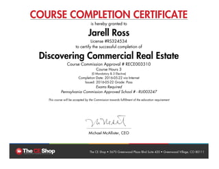 COURSE COMPLETION CERTIFICATE
is hereby granted to
Jarell Ross
License #RS324534
to certify the successful completion of
Discovering Commercial Real Estate
Course Commission Approval # RECE003310
Course Hours 3
(0 Mandatory & 3 Elective)
Completion Date: 2016-05-22 via Internet
Issued: 2016-05-22 Grade: Pass
Exams Required
Pennsylvania Commission Approved School # - RU003247
This course will be accepted by the Commission towards fulfillment of the education requirement
Michael McAllister, CEO
The CE Shop • 5670 Greenwood Plaza Blvd Suite 420 • Greenwood Village, CO 80111
 