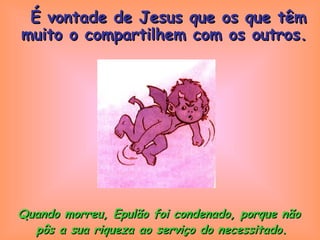 Quando morreu, Epulão foi condenado, porque não  pôs a sua riqueza ao serviço do necessitado. É vontade de Jesus que os que têm muito o compartilhem com os outros. 