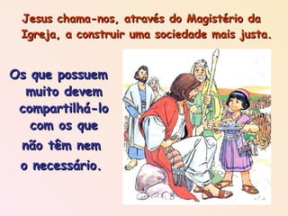 Jesus chama-nos, através do Magistério da Igreja, a construir uma sociedade mais justa. Os que possuem muito devem compartilhá-lo com os que não têm nem o necessário. 