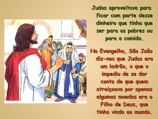 Judas aproveitava para ficar com parte desse dinheiro que tinha que ser para os pobres ou para a comida. No Evangelho, São João diz-nos que Judas era um ladrão, o que o impediu de se dar conta de que quem atraiçoava por apenas algumas moedas era o Filho de Deus, que tinha vindo ao mundo. 