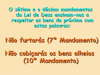 O sétimo e o décimo mandamentos da Lei de Deus ensinam-nos a respeitar os bens do próximo com estas palavras: Não furtarás (7º Mandamento) Não cobiçarás os bens alheios  (10º Mandamento) 