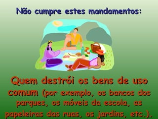 Quem destrói os bens de uso comum  (por exemplo, os bancos dos parques, os móveis da escola, as papeleiras das ruas, os jardins, etc.) . Não cumpre estes mandamentos: 