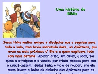 Jesus tinha muitos amigos e discípulos que o seguiam para todo o lado, mas havia sobretudo doze, os Apóstolos, que eram os mais próximos d’ Ele e a quem explicava tudo com mais detalhe.  Apesar disso, um deles, Judas, foi quem o atraiçoou e o vendeu por trinta moedas para que o crucificassem. Judas tinha o vício de roubar, era ele quem levava a bolsa do dinheiro dos Apóstolos para as pequenas compras que tinha que fazer. Uma história da Bíblia 