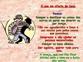 O que me afasta de Deus Roubar. Romper o danificar as coisas dos outros só parar me divertir ou por inveja. Não ser agradecidos a Deus e aos nossos pais pelas coisas que possuímos. Desprezar e não ajudar as pessoas necessitadas. Cobiçar os bens alheios. Ser egoísta, querer tudo para mim. A inveja, que nos faz ficar tristes ante o bem ou o êxito dos outros. O consumismo, quer dizer, ter por ter; ansiando sempre mais. 
