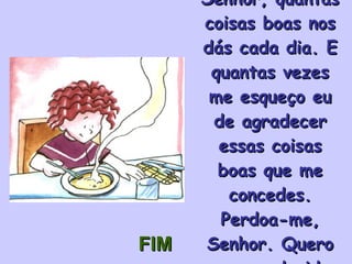 Senhor, quantas coisas boas nos dás cada dia. E quantas vezes me esqueço eu de agradecer essas coisas boas que me concedes. Perdoa-me, Senhor. Quero ser agradecido. FIM 