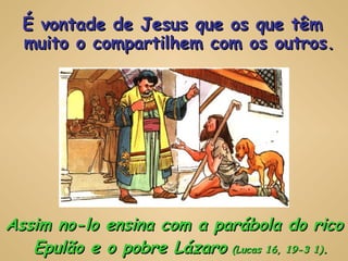 Assim no-lo ensina com a parábola do rico Epulão e o pobre Lázaro   (Lucas 16, 19-3 1) . É vontade de Jesus que os que têm muito o compartilhem com os outros. 