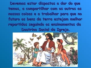 Devemos estar dispostos a dar do que  temos, a compartilhar com os outros as  nossas coisas e a trabalhar para que no  futuro os bens da terra estejam melhor  repartidos seguindo os ensinamentos da  Doutrina Social da Igreja.  