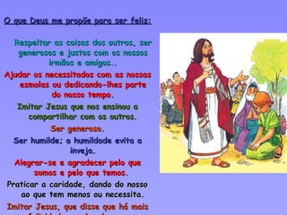O que Deus me propõe para ser feliz: Respeitar as coisas dos outros, ser generosos e justos com os nossos irmãos e amigos.. Ajudar os necessitados com as nossas esmolas ou dedicando-lhes parte do nosso tempo. Imitar Jesus que nos ensinou a compartilhar com os outros. Ser generoso. Ser humilde; a humildade evita a inveja. Alegrar-se e agradecer pelo que somos e pelo que temos.  Praticar a caridade, dando do nosso ao que tem menos ou necessita. Imitar Jesus, que disse que há mais felicidade em dar do que em receber 
