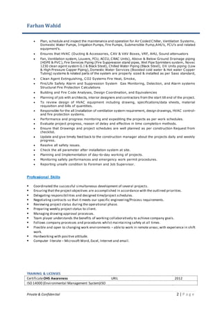 Farhan Wahid
Private & Confidential 2 | P a g e
 Plan, schedule and inspect the maintenance and operation for Air Cooled Chiller, Ventilation Systems,
Domestic Water Pumps, Irrigation Pumps, Fire Pumps, Submersible Pump,AHU’s, FCU’s and related
equipment’s.
 Ensures that HVAC (Ducting & Accessories, CAV & VAV Boxes, VRF, AHU, Sound attenuators
 Fan, Ventilation system, Louvers, FCU, ACCU, CRAC Units), Above & Below Ground Drainage piping
(HDPE & PVC), Fire Services Piping (Fire Suppression stand pipes, Wet Pipe Sprinklers system, Novec
1230 clean agent system G.I & Black Steel), Chilled Water Piping (Black Steel), DX Units piping (Low
& High Pressure Copper Piping), Domestic Water Services (Boosted cold water & Hot water Copper
Tubing) systems & related parts of the system are properly sized & installed as per Saso standard,
 Clean Agent Extinguishing, CO2 Systems Fire Heat, Smoke,
 Fire/Life Safety Alarm and Suppression System Gas Monitoring, Detection, and Alarm systems
Structural Fire Protection Calculations
 Building and Fire Code Analyses, Design Coordination, and Equivalencies
 Planning of job with architects, interior designers and contractors from the start till end of the project.
 To review design of HVAC equipment including drawing, specifications/data sheets, material
requisition and bills of quantities.
 Responsible for the all Installation of ventilation system requirement, design drawings, HVAC control-
and fire protection systems.
 Performance and progress monitoring and expediting the projects as per work schedules.
 Evaluate project progress, reason of delay and effective in time completion methods.
 Ensure that Drawings and project schedules are well planned as per construction Request from
checklist.
 Update and give timely feed back to the construction manager about the projects daily and weekly
progress.
 Resolve all safety issues.
 Check the all parameter after installation system at site.
 Planning and Implementation of day-to-day working of projects.
 Monitoring safety performances and emergency work permit procedures.
 Reporting unsafe condition to Foreman and Job Supervisor.
Professional Skills
 Coordinated the successful simultaneous development of several projects.
 Ensuring that the project objectives are accomplished in accordance with the outlined priorities.
 Delegating responsibilities and designed time/project schedules.
 Negotiating contracts so that it meets our specific engineering/Process requirements.
 Reviewing project status during the operational phase.
 Preparing weekly project status to client.
 Managing drawing approval processes.
 Team player understands the benefits of working collaboratively to achieve company goals.
 Follows company processes and procedures whilst maintaining safety at all times.
 Flexible and open to changing work environments – able to work in remote areas; with experience in shift
work.
 Hardworking with positive attitude.
 Computer literate – Microsoft Word, Excel, Internet and email.
TRAINING & LICENSES
CertificateOHS Awareness URIL 2012
ISO 14000 (Environmental Management System)ISO
 