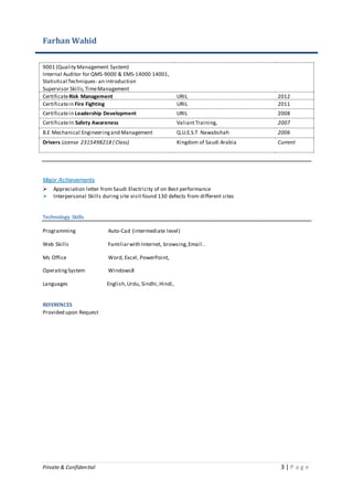 Farhan Wahid
Private & Confidential 3 | P a g e
9001 (Quality Management System)
Internal Auditor for QMS-9000 & EMS-14000 14001,
Statistical Techniques- an introduction
Supervisor Skills,TimeManagement
CertificateRisk Management URIL 2012
Certificatein Fire Fighting URIL 2011
Certificatein Leadership Development URIL 2008
CertificateIn Safety Awareness ValiantTraining, 2007
B.E Mechanical Engineeringand Management Q.U.E.S.T Nawabshah 2006
Drivers License 2315498218 ( Class) Kingdom of Saudi Arabia Current
Major Achievements
 Appreciation letter from Saudi Electricity of on Best performance
 Interpersonal Skills during site visit found 130 defects from different sites
Technology Skills
Programming Auto-Cad (intermediate level)
Web Skills Familiarwith Internet, browsing,Email..
Ms Office Word, Excel, PowerPoint,
OperatingSystem Windows8
Languages English,Urdu, Sindhi,Hindi,
REFERENCES
Provided upon Request
 