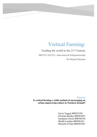 Vertical Farming:
Feeding the world in the 21st
Century
MKT513 (85355) - Innovation & Entrepreneurship
Dr Michael Brennan
Gavin Teggart B00551956
Christina Bradley B00561067
Sarahjane Owens B00586196
Méabh Lenehan B00586165
Michelle O’Hare B00587648
[Email address]
Abstract
Is vertical farming a viable method of encouraging an
urban empowering culture in Northern Ireland?
 
