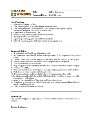 Title: Cabin Counselor
Responsible to: Unit Director
Qualifications:
1. Minimum of 18 years of age
2. Education required: High School Degree or equivalent
3. Education preferred: Enrollment at a 4 year college majoring in Camping,
Recreation, Religion, Education, or related field
4. Certification in First Aid and CPR
5. Possess strong listening and communication skills
6. Desire to model Christian values
7. A growing, searching, and tolerant Christian faith
8. Interest, knowledge, and skills in a variety of camp programs
Responsibilities:
1. Be a versatile and flexible member of the staff
2. Be responsible for the health, safety, and supervision of the campers residing in your
group.
3. Live in a cabin, tent, covered wagon, or tree house with the campers in your group.
4. Be sensitive to the individual needs of each camper within your group.
5. Lead Bible studies and discussions.
6. Help campers to share what they have learned and experienced with other campers.
7. Serve as a Meal MC
8. Plan daily activities and participate in evening programs, campfires, and worships.
9. Participate in clean-up at the end of each week.
10. Be a compassionate and empathetic listener to campers and fellow staff.
11. Be a living example of a believer in the Christian faith; be willing to share your faith
appropriately with others.
12. Abide by the rules of Camp Wyoming and help enforce them.
13. Participate in a mid-season and end-of-season performance appraisal in addition to
regular coaching sessions
14. Perform additional duties as assigned
Evaluation:
Unit Director will provide a performance appraisal at the middle and conclusion of the
summer.
Revised October 2013
 