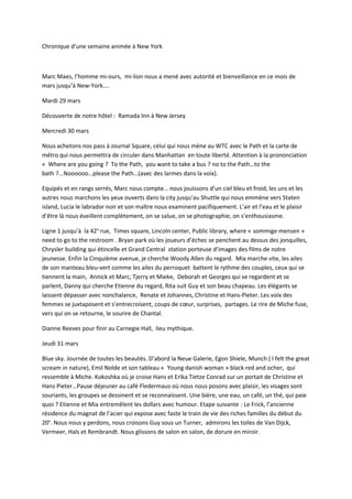 Chronique d’une semaine animée à New York
Marc Maes, l’homme mi-ours, mi-lion nous a mené avec autorité et bienveillance en ce mois de
mars jusqu’à New-York….
Mardi 29 mars
Découverte de notre hôtel : Ramada Inn à New Jersey
Mercredi 30 mars
Nous achetons nos pass à Journal Square, celui qui nous mène au WTC avec le Path et la carte de
métro qui nous permettra de circuler dans Manhattan en toute liberté. Attention à la prononciation
« Where are you going ? To the Path, you want to take a bus ? no to the Path…to the
bath ?...Noooooo…please the Path…(avec des larmes dans la voix).
Equipés et en rangs serrés, Marc nous compte… nous jouissons d’un ciel bleu et froid, les uns et les
autres nous marchons les yeux ouverts dans la city jusqu’au Shuttle qui nous emmène vers Staten
island, Lucia le labrador noir et son maître nous examinent pacifiquement. L’air et l’eau et le plaisir
d’être là nous éveillent complètement, on se salue, on se photographie, on s’enthousiasme.
Ligne 1 jusqu’à la 42e
rue, Times square, Lincoln center, Public library, where « sommige mensen »
need to go to the restroom . Bryan park où les joueurs d’échec se penchent au dessus des jonquilles,
Chrysler building qui étincelle et Grand Central station porteuse d’images des films de notre
jeunesse. Enfin la Cinquième avenue, je cherche Woody Allen du regard. Mia marche vite, les ailes
de son manteau bleu-vert comme les ailes du perroquet battent le rythme des couples, ceux qui se
tiennent la main, Annick et Marc, Tjerry et Mieke, Deborah et Georges qui se regardent et se
parlent, Danny qui cherche Etienne du regard, Rita suit Guy et son beau chapeau. Les élégants se
laissent dépasser avec nonchalance, Renate et Johannes, Christine et Hans-Pieter. Les voix des
femmes se juxtaposent et s’entrecroisent, coups de cœur, surprises, partages. Le rire de Miche fuse,
vers qui on se retourne, le sourire de Chantal.
Dianne Reeves pour finir au Carnegie Hall, lieu mythique.
Jeudi 31 mars
Blue sky. Journée de toutes les beautés. D’abord la Neue Galerie, Egon Shiele, Munch ( I felt the great
scream in nature), Emil Nolde et son tableau « Young danish woman » black red and ocher, qui
ressemble à Miche. Kokoshka où je croise Hans et Erika Tietze Conrad sur un portait de Christine et
Hans Pieter…Pause déjeuner au café Fledermaus où nous nous posons avec plaisir, les visages sont
souriants, les groupes se dessinent et se reconnaissent. Une bière, une eau, un café, un thé, qui paie
quoi ? Etienne et Mia entremêlent les dollars avec humour. Etape suivante : Le Frick, l’ancienne
résidence du magnat de l’acier qui expose avec faste le train de vie des riches familles du début du
20e
. Nous nous y perdons, nous croisons Guy sous un Turner, admirons les toiles de Van Dijck,
Vermeer, Hals et Rembrandt. Nous glissons de salon en salon, de dorure en miroir.
 