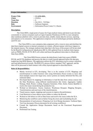Project Information :
Project Title : CLAIMS-RDS,
Client : CIGNA
Team Size : 6
Duration : Oct 2014 – Till Date.
Role : Software Engineer.
Environment : Informatica Power Center 9.1, Oracle.
Description:
The Claim RDS a single point of source for Cigna medical claims and intent to provide data
consistently to various consumers such as Cigna Corporate Warehouse (CCW) is a new enterprise
data warehouse platform with a vision to provide clean, reliable, timely data for services, reporting
and analytics to its consumers. This application comprises of set of technologies primarily databases
and ETL tool.
The Claim RDS is a new enterprise data component with a vision to store and distribute the
data from original sources to internal consumers in a timely, efficient manner with fewer impacts to
the original sources, The strategic medical claim data that is the focus of this project will be provided
by the Benefit Configuration & Adjudication (BCA) ASG gathered from its medical claim engines
such as PMHS, PCLM ,FCTS, BCA will collect and house the gathered claim data in a Read-only
Data Store (RDS).
The Claim RDS Process extracts the delta/history loads from source (PMHS,
PCLM, and FCTS) databases and process the data in a multi layered approach before the data gets
loaded into final RDS Masters. The application utilizes the ETL Informatica tool to extract, transform
and load delta/historical records. The RDS ETL process follows standard “Pull” approach, and the
data will be processed in batch manner with a three layered approach as described below.
Roles & Responsibilities:
• Mainly involved in ETL developing. That is in the creation of ETL Mappings and
transformations to reflect business rules using Informatica Power Centre to move data
from multiple sources into target area, source systems are mainly delimited flat files, and
relational tables.
• Developed Quick fix mappings in Informatica to load the data from various sources into
the Data Warehouse, using different transformations like Joiner, Aggregator, Update
Strategy, Rank, Router, Lookup, Sequence Generator, Filter, Sorter, Source Qualifier to
resolve the issues raised during the production run.
• Worked on Informatica –Source Analyzer, Warehouse Designer, Mapping Designer,
Transformations and used most of the transformations.
• Tuned sources, targets, mappings and sessions to improve the performance.
• Used Shortcuts to reuse objects across folders to reduce the Rework.
• Worked on Job failure as well as Data Issues and resolve the issues within the SLA.
• Monitoring the workflows and on failure fixing the errors and rescheduling the job.
• Documentation of each process ( Preparing Low level Design document, Technical Spec,
Test Case document, Process document for all existing workflows)
• Created the Application Design Documents based on the Functional Requirement
Document.
• Performed Unit Testing.
2
 