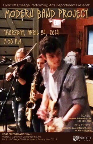 Endicott College Performing Arts Department Presents:
Modern Band Project
Thursday, April 24, 2014
7:30 P.M.
ROSE PERFORMANCE HALL
Walter J. Manninen Center for the Arts
Endicott College 376 Hale Street ~ Beverly, MA 01915
TICKETS:
General Admission: $5;
E.C. I.D.: FREE
BOX OFFICE:
www.endicott.edu/centerforthearts
or 978-998-7700
 