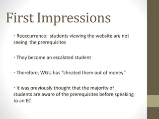 First Impressions
• Reoccurrence: students viewing the website are not
seeing the prerequisites
• They become an escalated student
• Therefore, WGU has “cheated them out of money”
• It was previously thought that the majority of
students are aware of the prerequisites before speaking
to an EC
 