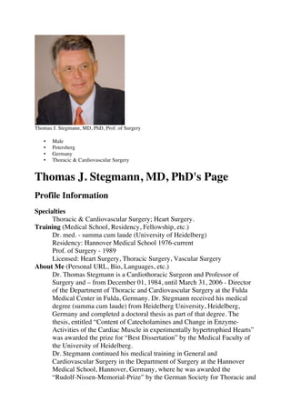Thomas J. Stegmann, MD, PhD, Prof. of Surgery
• Male
• Petersberg
• Germany
• Thoracic & Cardiovascular Surgery
Thomas J. Stegmann, MD, PhD's Page
Profile Information
Specialties
Thoracic & Cardiovascular Surgery; Heart Surgery.
Training (Medical School, Residency, Fellowship, etc.)
Dr. med. - summa cum laude (University of Heidelberg)
Residency: Hannover Medical School 1976-current
Prof. of Surgery - 1989
Licensed: Heart Surgery, Thoracic Surgery, Vascular Surgery
About Me (Personal URL, Bio, Languages, etc.)
Dr. Thomas Stegmann is a Cardiothoracic Surgeon and Professor of
Surgery and – from December 01, 1984, until March 31, 2006 - Director
of the Department of Thoracic and Cardiovascular Surgery at the Fulda
Medical Center in Fulda, Germany. Dr. Stegmann received his medical
degree (summa cum laude) from Heidelberg University, Heidelberg,
Germany and completed a doctoral thesis as part of that degree. The
thesis, entitled “Content of Catecholamines and Change in Enzyme-
Activities of the Cardiac Muscle in experimentally hypertrophied Hearts”
was awarded the prize for “Best Dissertation” by the Medical Faculty of
the University of Heidelberg.
Dr. Stegmann continued his medical training in General and
Cardiovascular Surgery in the Department of Surgery at the Hannover
Medical School, Hannover, Germany, where he was awarded the
“Rudolf-Nissen-Memorial-Prize” by the German Society for Thoracic and
 