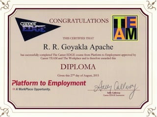 S
THIS CERTIFIES THAT
R. R. Goyakla Apache
has successfully completed The Career EDGE course from Platform to Employment approved by
Career TEAM and The Workplace and is therefore awarded this
DIPLOMA
Given this 27th day of August, 2015
Platform to Employment
>>> A Workplace Opportunity.
Sally Galloway
Career EDGE Instructor
 