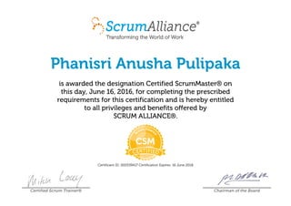 Phanisri Anusha Pulipaka
is awarded the designation Certified ScrumMaster® on
this day, June 16, 2016, for completing the prescribed
requirements for this certification and is hereby entitled
to all privileges and benefits offered by
SCRUM ALLIANCE®.
Certificant ID: 000539417 Certification Expires: 16 June 2018
Certified Scrum Trainer® Chairman of the Board
 