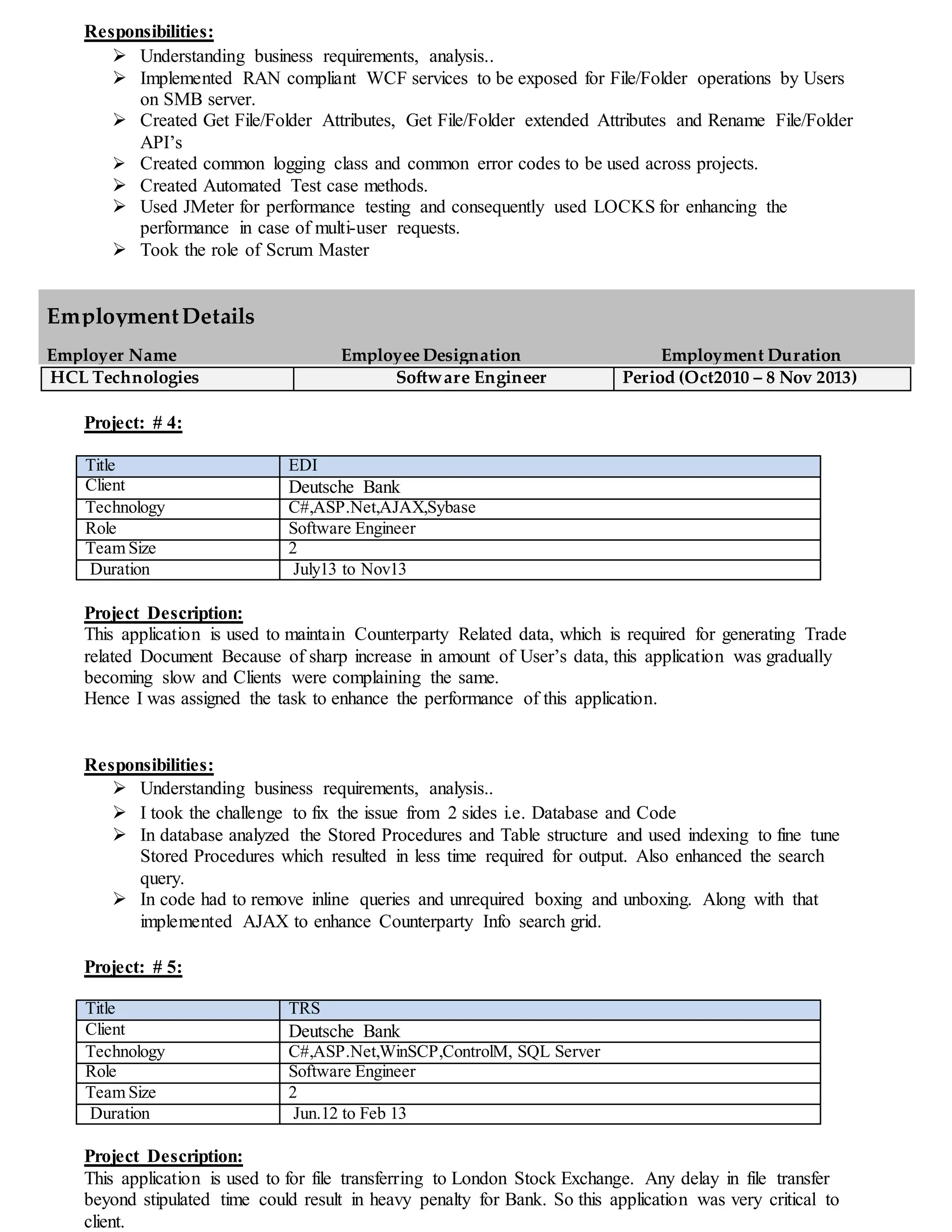 Responsibilities:
 Understanding business requirements, analysis..
 Implemented RAN compliant WCF services to be exposed for File/Folder operations by Users
on SMB server.
 Created Get File/Folder Attributes, Get File/Folder extended Attributes and Rename File/Folder
API’s
 Created common logging class and common error codes to be used across projects.
 Created Automated Test case methods.
 Used JMeter for performance testing and consequently used LOCKS for enhancing the
performance in case of multi-user requests.
 Took the role of Scrum Master
HCL Technologies Software Engineer Period (Oct2010 – 8 Nov 2013)
Project: # 4:
Title EDI
Client Deutsche Bank
Technology C#,ASP.Net,AJAX,Sybase
Role Software Engineer
Team Size 2
Duration July13 to Nov13
Project Description:
This application is used to maintain Counterparty Related data, which is required for generating Trade
related Document Because of sharp increase in amount of User’s data, this application was gradually
becoming slow and Clients were complaining the same.
Hence I was assigned the task to enhance the performance of this application.
Responsibilities:
 Understanding business requirements, analysis..
 I took the challenge to fix the issue from 2 sides i.e. Database and Code
 In database analyzed the Stored Procedures and Table structure and used indexing to fine tune
Stored Procedures which resulted in less time required for output. Also enhanced the search
query.
 In code had to remove inline queries and unrequired boxing and unboxing. Along with that
implemented AJAX to enhance Counterparty Info search grid.
Project: # 5:
Title TRS
Client Deutsche Bank
Technology C#,ASP.Net,WinSCP,ControlM, SQL Server
Role Software Engineer
Team Size 2
Duration Jun.12 to Feb 13
Project Description:
This application is used to for file transferring to London Stock Exchange. Any delay in file transfer
beyond stipulated time could result in heavy penalty for Bank. So this application was very critical to
client.
EmploymentDetails
Employer Name Employee Designation Employment Duration
 