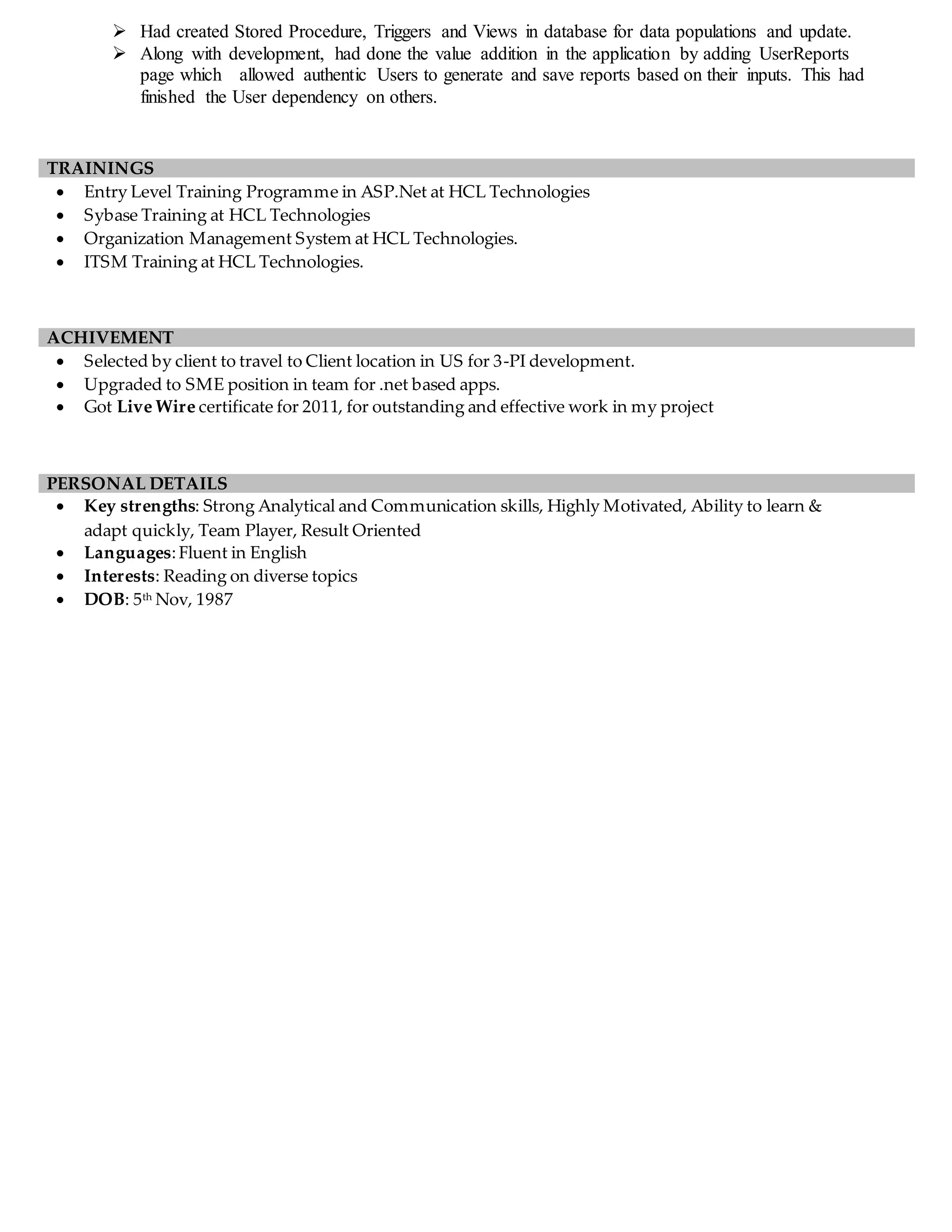  Had created Stored Procedure, Triggers and Views in database for data populations and update.
 Along with development, had done the value addition in the application by adding UserReports
page which allowed authentic Users to generate and save reports based on their inputs. This had
finished the User dependency on others.
 Entry Level Training Programme in ASP.Net at HCL Technologies
 Sybase Training at HCL Technologies
 Organization Management System at HCL Technologies.
 ITSM Training at HCL Technologies.
 Selected by client to travel to Client location in US for 3-PI development.
 Upgraded to SME position in team for .net based apps.
 Got Live Wire certificate for 2011, for outstanding and effective work in my project
 Key strengths: Strong Analytical and Communication skills, Highly Motivated, Ability to learn &
adapt quickly, Team Player, Result Oriented
 Languages:Fluent in English
 Interests: Reading on diverse topics
 DOB: 5th Nov, 1987
TRAININGS
ACHIVEMENT
PERSONAL DETAILS
 