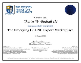Certifies that
Charles W. Birdsall III
has successfully completed
The Emerging US LNG Export Marketplace
15 August 2015
Clara Lippert Glenn, President
2 CPE Credits
NASBA Indentification Number 108314
Field of Service: Specialized Knowledge and Application
Instructional Delivery Method: Self Study
In accordance with the standards of the National
Registry of CPE Sponsors, CPE credits have been
granted based on a 50 minute hour
2 CPD Credits
CPD Membership Number 0857
Member since 1st June 2009
CPD Certification Service - An initiative to increase
standards of CPD provision to professionals in relevant
market sectors. CPD credits have been granted based
on a 60 minute hour of actual tuition time
The Oxford Princeton Programme™
101 Morgan Lane, Suite 203-A
Plainsboro, New Jersey 08536
USA
The Oxford Princeton Programme, Inc. is not affiliated with Princeton University, Oxford University or Oxford University Press.
Powered by TCPDF (www.tcpdf.org)
 