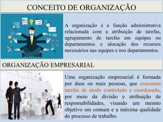 CONCEITO DE ORGANIZAÇÃO
A organização é a função administrativa
relacionada com a atribuição de tarefas,
agrupamento de tarefas em equipes ou
departamentos e alocação dos recursos
necessários nas equipes e nos departamentos.
ORGANIZAÇÃO EMPRESARIAL
Uma organização empresarial é formada
por duas ou mais pessoas, que executam
tarefas de modo controlado e coordenado,
por meio da divisão e atribuição de
responsabilidades, visando um mesmo
objetivo em comum e a máxima qualidade
do processo de trabalho.
 