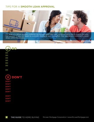 THE GUIDE TO HOME BUYING McLean Mortgage Corporation | www.McLeanMortgage.com8
TIPS FOR A SMOOTH LOAN APPROVAL
Our goal is to deliver excellent customer service with your help. Here is a list of helpful tips to ensure that your
loan process is easy and leads to a smooth closing of your transaction. Your assistance is essential to avoid
delays within the process.
DO
DO call us with any questions you have throughout the process, it is our privilege to help you!
DO respond to calls and requests for documentation from us quickly.
DO continue making on-time payments on all your current debts, including your mortgage or rent.
DO keep paper records of any transactions such as copies of checks you deposit in your bank.
DO let us know if there are any changes in the source of funds for your transaction.
DO let us know if you receive any gift funds or any other large deposits, and be sure to document the
transaction.
DO send us your insurance policy quickly or let us know if you would like a referral to an agent.
DON'T
DON’T make any major purchases such as cars, boats or furniture.
DON’T open or close any credit or bank accounts, including new loans.
DON’T pay off any accounts or charge-offs/collections without discussing it with us first.
DON’T transfer money between accounts.
DON’T receive and deposit a monetary gift without first discussing the transfer of those funds with your
mortgage advisor.
DON’T change positions, employers or take a leave of absence.
DON’T start home improvement projects or move residences.
DON’T make cash deposits into your bank accounts.
 