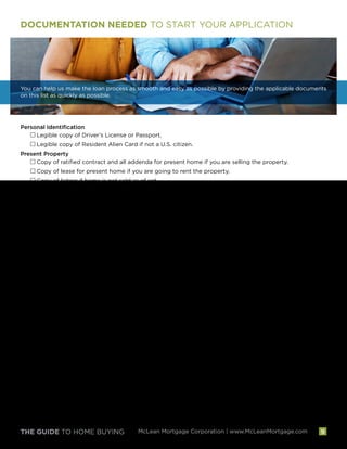 THE GUIDE TO HOME BUYING McLean Mortgage Corporation | www.McLeanMortgage.com
DOCUMENTATION NEEDED TO START YOUR APPLICATION
You can help us make the loan process as smooth and easy as possible by providing the applicable documents
on this list as quickly as possible.
Personal Identification
Legible copy of Driver’s License or Passport.
Legible copy of Resident Alien Card if not a U.S. citizen.
Present Property
Copy of ratified contract and all addenda for present home if you are selling the property.
Copy of lease for present home if you are going to rent the property.
Copy of listing if home is not sold as of yet.
Name and Address of landlord if currently renting present residence.
Copy of present mortgage information if refinancing the home.
Employment  Income
W-2s or 1099s for the past two years.
Most recent pay stubs covering 30 days of employment. Must include employer's name and year-to-
date income.
If self-employed or you have rental, commission or other variable income, two years signed federal tax returns.
If self-employed, year-to-date profit and loss statement if returns do not cover the previous quarter.
Two years Federal Corporate or Partnership tax returns for entities owned.
Diploma or transcript if full-time student during past two years.
Leases for current rental properties owned.
Divorce decree and evidence of 12 months proof of receipt of payments for child support/alimony
(only needed if you desire to use this income to qualify).
For retirement or social security income, a copy of the latest annual disbursement/distribution
statement and most recent 2-years 1099 statements
Assets  Liabilities
Complete current statements covering transactions for the past two months for all bank, stock and
retirement accounts. One statement if it covers a quarterly period.
If liquidating stocks to complete transaction, proof of liquidation must be supplied as well as evidence
of depositing funds into a liquid account.
Name and address for any private mortgages or loans outstanding.
Copy of ratified divorce decree or separation agreement for alimony or child support owed.
Home You Are Purchasing
Ratified contract and all addenda.
Copy of listing.
Front  back of cleared check used for deposit on home you are purchasing.
Contact information for Title Company and Homeowners Insurance Agent.
9
 